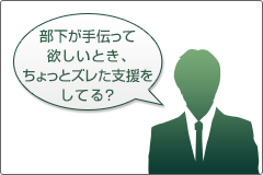 部下が手伝って欲しいとき、ちょっとズレた支援をしている? 部下が手伝って欲しいとき、ちょっとズレた支援をしている?