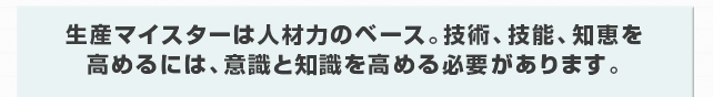 生産マイスターは人材力のベース。技術、技能、知恵を高めるには、意識と知識を高める必要があります。