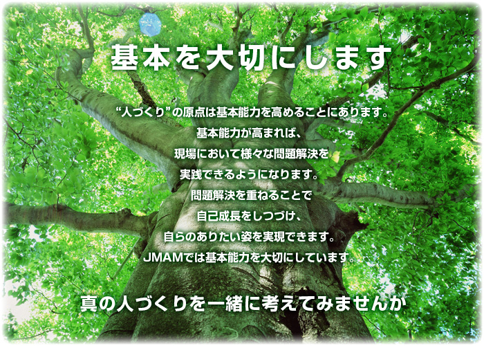 基本を大切にします “人づくり”の原点は基本能力を高めることにあります。基本能力が高まれば、現場において様々な問題解決を実践できるようになります。問題解決を重ねることで自己成長をしつづけ、自らのありたい姿を実現できます。JMAMでは基本能力を大切にしています。 真の人づくりを一緒に考えてみませんか