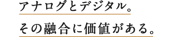 アナログとデジタル。その融合に価値がある。