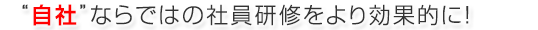 “自社”ならではの社員研修をより効果的に！