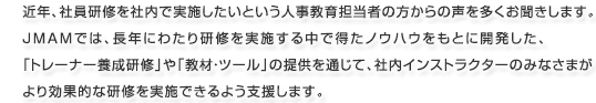 近年、社員研修を社内で実施したいという人事教育担当者の方からの声を多くお聞きします。JMAMでは、長年にわたり研修を実施する中で得たノウハウをもとに開発した、「トレーナー養成研修」や「教材・ツール」の提供を通じて、社内インストラクターのみなさまがより効果的な研修を実施できるよう支援します。