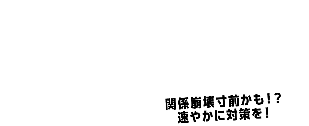 関係崩壊寸前かも！？ 速やかに対策を！