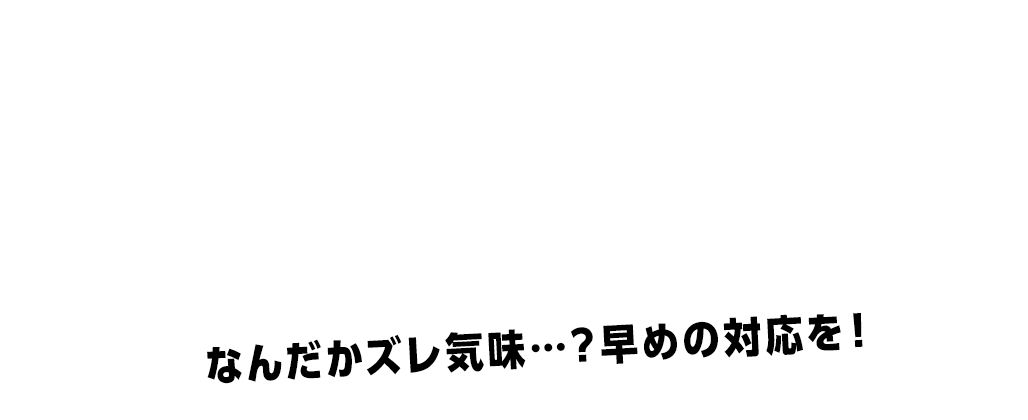 なんだかズレ気味…？早めの対応を！