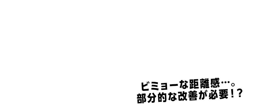 ビミョーな距離感…。 部分的な改善が必要!?