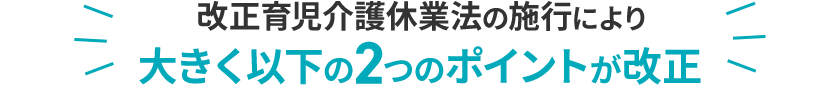 改正育児介護休業法の施行により大きく以下の2つのポイントが改正