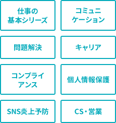 仕事の
							基本シリーズ、コミュニケーション、問題解決、キャリア、コンプライアンス、個人情報保護、SNS炎上予防、CS・営業