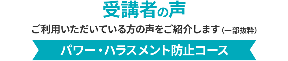 受講者の声 ご利用いただいている方の声をご紹介します（一部抜粋）パワー・ハラスメント防止コース