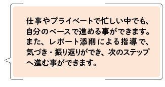 仕事やプライベートで忙しい中でも、自分のペースで進めることができます。また、レポート添削による指導で、気づき、振り返りができ、次のステップへ進むことができます。