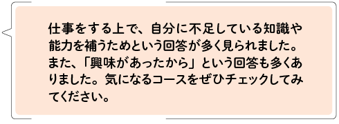 仕事をする上で、自分に不足している知識や能力を補うためという回答が多く見られました。また、「興味があったから」という回答も多くありました。気になるコースをぜひチェックしてみてください。