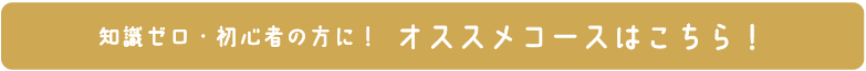 知識ゼロ・初心者の方に！ オススメコースはこちら！