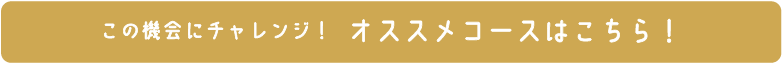 この機会にチャレンジ！ オススメコースはこちら！