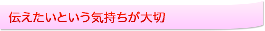 伝えたいという気持ちが大切