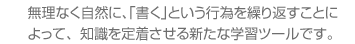 無理なく自然に、「書く」という行為を繰り返すことによって、知識を定着させる新たな学習ツールです。 無理なく自然に、「書く」という行為を繰り返すことによって、知識を定着させる新たな学習ツールです。