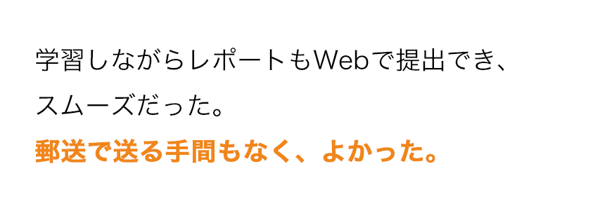 学習しながらレポートもWebで提出でき、スムーズだった。郵送で送る手間もなく、よかった。 学習しながらレポートもWebで提出でき、スムーズだった。郵送で送る手間もなく、よかった。