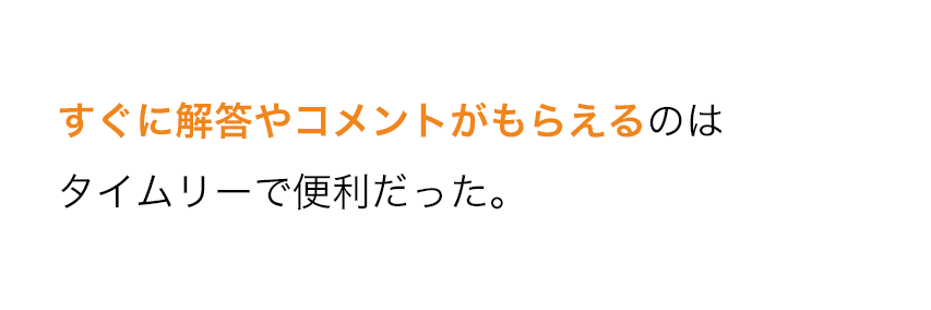 すぐに解答やコメントがもらえるのはタイムリーで便利だった。 すぐに解答やコメントがもらえるのはタイムリーで便利だった。